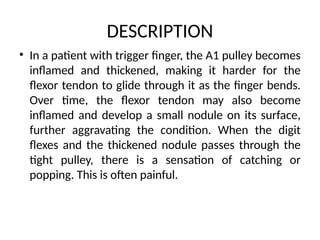 DESCRIPTION
• In a patient with trigger finger, the A1 pulley becomes
inflamed and thickened, making it harder for the
flexor tendon to glide through it as the finger bends.
Over time, the flexor tendon may also become
inflamed and develop a small nodule on its surface,
further aggravating the condition. When the digit
flexes and the thickened nodule passes through the
tight pulley, there is a sensation of catching or
popping. This is often painful.
 