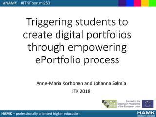 HAMK – professionally oriented higher education
Triggering students to
create digital portfolios
through empowering
ePortfolio process
Anne-Maria Korhonen and Johanna Salmia
ITK 2018
#ITKFoorumi253
 