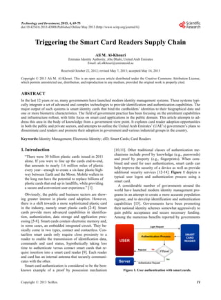 Technology and Investment, 2013, 4, 69-75
doi:10.4236/ti.2013.42008 Published Online May 2013 (http://www.scirp.org/journal/ti)
Triggering the Smart Card Readers Supply Chain
Ali M. Al-Khouri
Emirates Identity Authority, Abu Dhabi, United Arab Emirates
Email: ali.alkhouri@emiratesid.ae
Received October 22, 2012; revised May 7, 2013; accepted May 14, 2013
Copyright © 2013 Ali M. Al-Khouri. This is an open access article distributed under the Creative Commons Attribution License,
which permits unrestricted use, distribution, and reproduction in any medium, provided the original work is properly cited.
ABSTRACT
In the last 12 years or so, many governments have launched modern identity management systems. These systems typi-
cally integrate a set of advanced and complex technologies to provide identification and authentication capabilities. The
major output of such systems is smart identity cards that bind the cardholders’ identities to their biographical data and
one or more biometric characteristics. The field of government practice has been focusing on the enrolment capabilities
and infrastructure rollout, with little focus on smart card applications in the public domain. This article attempts to ad-
dress this area in the body of knowledge from a government view point. It explores card reader adoption opportunities
in both the public and private sectors, and attempts to outline the United Arab Emirates’ (UAE’s) government’s plans to
disseminate card readers and promote their adoption in government and various industrial groups in the country.
Keywords: Identity Management; Electronic Identity; eID; Smart Cards; Card Readers
1. Introduction
“There were 30 billion plastic cards issued in 2011
alone. If you were to line up the cards end-to-end,
that amounts to nearly 1.6 million miles of plastic
every year—enough to create a six-lane plastic high-
way between Earth and the Moon. Mobile wallets in
the long run have the potential to replace billions of
plastic cards that end up in landfills, while providing
a secure and convenient user experience.” [1]
Obviously, the public and business sectors are show-
ing greater interest in plastic card adoption. However,
there is a shift towards a more sophisticated plastic card
in the industry, namely smart plastic cards [2-4]. Smart
cards provide more advanced capabilities in identifica-
tion, authentication, data storage and application proc-
essing [5-8]. Smart cards contain electronic memory and,
in some cases, an embedded integrated circuit. They ba-
sically come in two types, contact and contactless. Con-
tactless smart cards only require close proximity to a
reader to enable the transmission of identification data,
commands and card status, hypothetically taking less
time to authenticate versus contact smart cards that re-
quire insertion into a smart card reader [9]. Each reader
and card has an internal antenna that securely communi-
cates with the other.
Smart card authentication is considered to be the best-
known example of a proof by possession mechanism
[10,11]. Other traditional classes of authentication me-
chanisms include proof by knowledge (e.g., passwords)
and proof by property (e.g., fingerprints). When com-
bined and used for user authentication, smart cards can
help improve the security of a device as well as provide
additional security services [12-14]. Figure 1 depicts a
typical user logon and authentication process using a
smart card.
A considerable number of governments around the
world have launched modern identity management pro-
grams in an attempt to create a more accurate population
register, and to develop identification and authentication
capabilities [15]. Governments have been promoting
their national identity schemes somewhat aggressively to
gain public acceptance and secure necessary funding.
Among the numerous benefits reported by governments
Figure 1. User authentication with smart cards.
Copyright © 2013 SciRes. TI
 