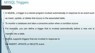 MYSQL Triggers
• In MySQL, a trigger is a stored program invoked automatically in response to an event such
as insert, update, or delete that occurs in the associated table.
• To monitor a database and take a corrective action when a condition occurs
• For example, you can define a trigger that is invoked automatically before a new row is
inserted into a table.
• MySQL supports triggers that are invoked in response to
the INSERT, UPDATE or DELETE event.
 