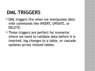 DML TRIGGERS
 DML triggers fire when we manipulate data
with commands like INSERT, UPDATE, or
DELETE.
 These triggers are perfect for scenarios
where we need to validate data before it is
inserted, log changes to a table, or cascade
updates across related tables.
 