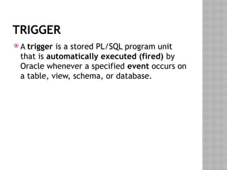 TRIGGER
 A trigger is a stored PL/SQL program unit
that is automatically executed (fired) by
Oracle whenever a specified event occurs on
a table, view, schema, or database.
 