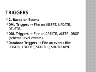 TRIGGERS
 2. Based on Events
 DML Triggers Fire on INSERT, UPDATE,
→
DELETE.
 DDL Triggers Fire on CREATE, ALTER, DROP
→
(schema-level events).
 Database Triggers Fire on events like
→
LOGON, LOGOFF, STARTUP, SHUTDOWN.
 