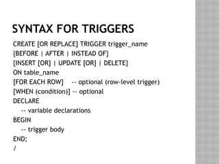 SYNTAX FOR TRIGGERS
CREATE [OR REPLACE] TRIGGER trigger_name
{BEFORE | AFTER | INSTEAD OF}
{INSERT [OR] | UPDATE [OR] | DELETE}
ON table_name
[FOR EACH ROW] -- optional (row-level trigger)
[WHEN (condition)] -- optional
DECLARE
-- variable declarations
BEGIN
-- trigger body
END;
/
 
