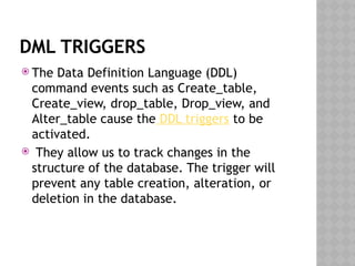 DML TRIGGERS
 The Data Definition Language (DDL)
command events such as Create_table,
Create_view, drop_table, Drop_view, and
Alter_table cause the DDL triggers to be
activated.
 They allow us to track changes in the
structure of the database. The trigger will
prevent any table creation, alteration, or
deletion in the database.
 
