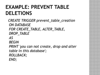 EXAMPLE: PREVENT TABLE
DELETIONS
CREATE TRIGGER prevent_table_creation
ON DATABASE
FOR CREATE_TABLE, ALTER_TABLE,
DROP_TABLE
AS
BEGIN
PRINT 'you can not create, drop and alter
table in this database';
ROLLBACK;
END;
 