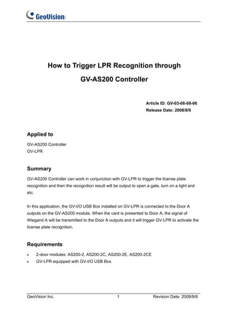 How to Trigger LPR Recognition through

                             GV-AS200 Controller


                                                                  Article ID: GV-03-08-08-06
                                                                  Release Date: 2008/8/6




Applied to
GV-AS200 Controller
GV-LPR



Summary
GV-AS200 Controller can work in conjunction with GV-LPR to trigger the license plate
recognition and then the recognition result will be output to open a gate, turn on a light and
etc.


In this application, the GV-I/O USB Box installed on GV-LPR is connected to the Door A
outputs on the GV-AS200 module. When the card is presented to Door A, the signal of
Wiegand A will be transmitted to the Door A outputs and it will trigger GV-LPR to activate the
license plate recognition.



Requirements
•      2-door modules: AS200-2, AS200-2C, AS200-2E, AS200-2CE
•      GV-LPR equipped with GV-I/O USB Box




GeoVision Inc.                                    1                   Revision Date: 2008/8/6
 
