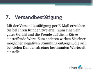 7. Versandbestätigung
Mit der Versandbestätigung per E-Mail erreichen
Sie bei Ihren Kunden zweierlei: Zum einen ein
gutes Gefühl und die Freude auf die in Kürze
eintreffende Ware. Zum anderen wirken Sie einer
möglichen negativen Stimmung entgegen, die sich
bei vielen Kunden ab einer bestimmten Wartezeit
einstellt.
 
