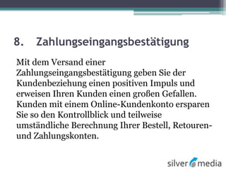 8. Zahlungseingangsbestätigung
Mit dem Versand einer
Zahlungseingangsbestätigung geben Sie der
Kundenbeziehung einen positiven Impuls und
erweisen Ihren Kunden einen großen Gefallen.
Kunden mit einem Online-Kundenkonto ersparen
Sie so den Kontrollblick und teilweise
umständliche Berechnung Ihrer Bestell, Retouren-
und Zahlungskonten.
 