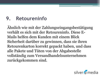9. Retoureninfo
Ähnlich wie mit der Zahlungseingangsbestätigung
verhält es sich mit der Retoureninfo. Diese E-
Mails helfen dem Kunden mit einem Blick
Sicherheit darüber zu gewinnen, dass sie ihren
Retourenkarton korrekt gepackt haben, und dass
alle Pakete und Tüten von der Abgabestelle
vollständig zum Versandhandelsunternehmen
zurückgekommen sind.
 