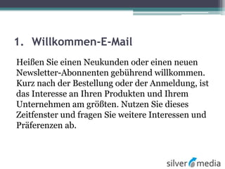 1. Willkommen-E-Mail
Heißen Sie einen Neukunden oder einen neuen
Newsletter-Abonnenten gebührend willkommen.
Kurz nach der Bestellung oder der Anmeldung, ist
das Interesse an Ihren Produkten und Ihrem
Unternehmen am größten. Nutzen Sie dieses
Zeitfenster und fragen Sie weitere Interessen und
Präferenzen ab.
 