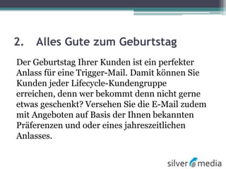 2. Alles Gute zum Geburtstag
Der Geburtstag Ihrer Kunden ist ein perfekter
Anlass für eine Trigger-Mail. Damit können Sie
Kunden jeder Lifecycle-Kundengruppe
erreichen, denn wer bekommt denn nicht gerne
etwas geschenkt? Versehen Sie die E-Mail zudem
mit Angeboten auf Basis der Ihnen bekannten
Präferenzen und oder eines jahreszeitlichen
Anlasses.
 