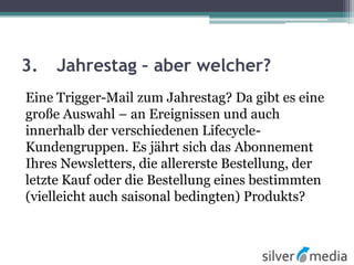 3. Jahrestag – aber welcher?
Eine Trigger-Mail zum Jahrestag? Da gibt es eine
große Auswahl – an Ereignissen und auch
innerhalb der verschiedenen Lifecycle-
Kundengruppen. Es jährt sich das Abonnement
Ihres Newsletters, die allererste Bestellung, der
letzte Kauf oder die Bestellung eines bestimmten
(vielleicht auch saisonal bedingten) Produkts?
 