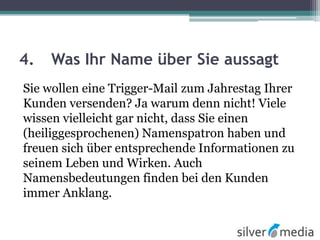 4. Was Ihr Name über Sie aussagt
Sie wollen eine Trigger-Mail zum Jahrestag Ihrer
Kunden versenden? Ja warum denn nicht! Viele
wissen vielleicht gar nicht, dass Sie einen
(heiliggesprochenen) Namenspatron haben und
freuen sich über entsprechende Informationen zu
seinem Leben und Wirken. Auch
Namensbedeutungen finden bei den Kunden
immer Anklang.
 