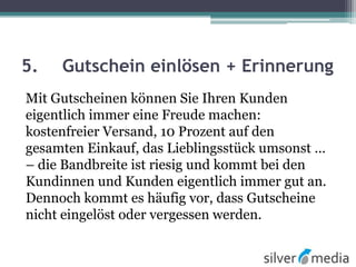 5. Gutschein einlösen + Erinnerung
Mit Gutscheinen können Sie Ihren Kunden
eigentlich immer eine Freude machen:
kostenfreier Versand, 10 Prozent auf den
gesamten Einkauf, das Lieblingsstück umsonst ...
– die Bandbreite ist riesig und kommt bei den
Kundinnen und Kunden eigentlich immer gut an.
Dennoch kommt es häufig vor, dass Gutscheine
nicht eingelöst oder vergessen werden.
 
