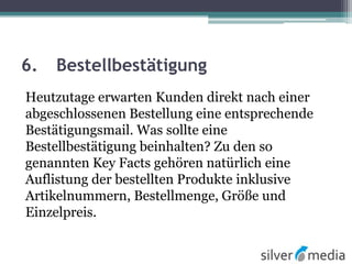 6. Bestellbestätigung
Heutzutage erwarten Kunden direkt nach einer
abgeschlossenen Bestellung eine entsprechende
Bestätigungsmail. Was sollte eine
Bestellbestätigung beinhalten? Zu den so
genannten Key Facts gehören natürlich eine
Auflistung der bestellten Produkte inklusive
Artikelnummern, Bestellmenge, Größe und
Einzelpreis.
 