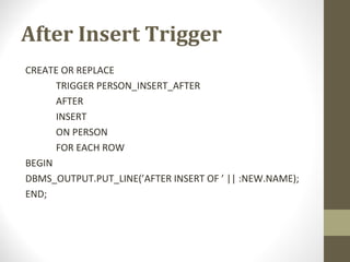 After Insert Trigger
CREATE OR REPLACE
TRIGGER PERSON_INSERT_AFTER
AFTER
INSERT
ON PERSON
FOR EACH ROW
BEGIN
DBMS_OUTPUT.PUT_LINE(’AFTER INSERT OF ’ || :NEW.NAME);
END;
 