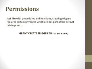 Permissions
Just like with procedures and functions, creating triggers
requires certain privileges which are not part of the default
privilege set.
GRANT CREATE TRIGGER TO <username>;
 