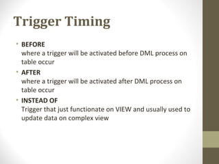 Trigger Timing
• BEFORE
where a trigger will be activated before DML process on
table occur
• AFTER
where a trigger will be activated after DML process on
table occur
• INSTEAD OF
Trigger that just functionate on VIEW and usually used to
update data on complex view
 