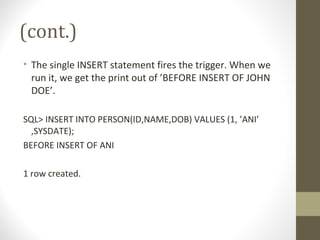 (cont.)
• The single INSERT statement fires the trigger. When we
run it, we get the print out of ’BEFORE INSERT OF JOHN
DOE’.
SQL> INSERT INTO PERSON(ID,NAME,DOB) VALUES (1, ’ANI’
,SYSDATE);
BEFORE INSERT OF ANI
1 row created.
 