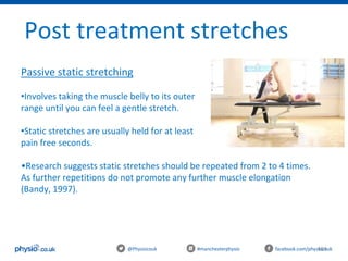 101@Physiocouk #manchesterphysio facebook.com/physiocouk
Post treatment stretches
Passive static stretching
•Involves taking the muscle belly to its outer
range until you can feel a gentle stretch.
•Static stretches are usually held for at least 30
pain free seconds.
•Research suggests static stretches should be repeated from 2 to 4 times.
As further repetitions do not promote any further muscle elongation
(Bandy, 1997).
 