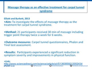 Massage therapy as an effective treatment for carpal tunnel
syndrome
@Physiocouk #manchesterphysio facebook.com/physiocouk
Elliott and Burkett, 2013
•Aim: To investigate the effects of massage therapy as the
treatment for carpal tunnel syndrome.
•Method: 21 participants received 30 min of massage including
trigger point therapy twice a week for 6 weeks.
•Outcome measures: Carpel tunnel questionnaires, Phalen and
Tinel test assessment.
•Results: Participants experienced a significant reduction in
symptom severity and improvements in physical function.
•Link:
http://www.sciencedirect.com/science/article/pii/S1360859212002434
 