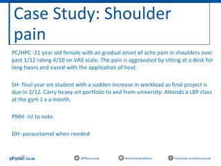 Case Study: Shoulder
pain
@Physiocouk #manchesterphysio facebook.com/physiocouk
PC/HPC -21 year old female with an gradual onset of ache pain in shoulders over
past 1/12 rating 4/10 on VAS scale. The pain is aggravated by sitting at a desk for
long hours and eased with the application of heat.
SH- final year art student with a sudden increase in workload as final project is
due in 2/12. Carry heavy art portfolio to and from university. Attends a LBP class
at the gym 1 x a month.
PMH- nil to note
DH- paracetamol when needed
 