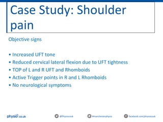 Case Study: Shoulder
pain
@Physiocouk #manchesterphysio facebook.com/physiocouk
Objective signs
• Increased UFT tone
• Reduced cervical lateral flexion due to UFT tightness
• TOP of L and R UFT and Rhomboids
• Active Trigger points in R and L Rhomboids
• No neurological symptoms
 