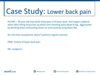 Case Study: Lower back pain
@Physiocouk #manchesterphysio facebook.com/physiocouk
PC/HPC – 39 year old male 8/10 sharp pain in R lower back. Pain began suddenly
when after lifting heavy box up which sent shooting pains down R leg. Aggravated
by bending down and putting shoes on and eased by lying down flat.
SH- full time receptionist, doesn’t perform regular exercise.
PMH- history of lower back pain
DH- analgesics
 