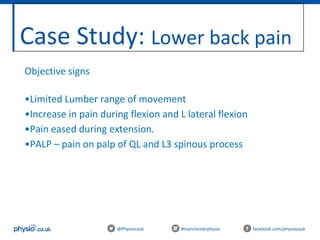 Case Study: Lower back pain
@Physiocouk #manchesterphysio facebook.com/physiocouk
Objective signs
•Limited Lumber range of movement
•Increase in pain during flexion and L lateral flexion
•Pain eased during extension.
•PALP – pain on palp of QL and L3 spinous process
 