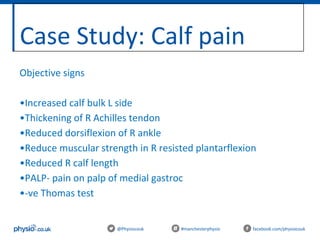 Case Study: Calf pain
@Physiocouk #manchesterphysio facebook.com/physiocouk
Objective signs
•Increased calf bulk L side
•Thickening of R Achilles tendon
•Reduced dorsiflexion of R ankle
•Reduce muscular strength in R resisted plantarflexion
•Reduced R calf length
•PALP- pain on palp of medial gastroc
•-ve Thomas test
 