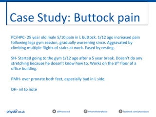 Case Study: Buttock pain
@Physiocouk #manchesterphysio facebook.com/physiocouk
PC/HPC- 25 year old male 5/10 pain in L buttock. 1/12 ago increased pain
following legs gym session, gradually worsening since. Aggravated by
climbing multiple flights of stairs at work. Eased by resting.
SH- Started going to the gym 1/12 ago after a 5 year break. Doesn’t do any
stretching because he doesn’t know how to. Works on the 8th floor of a
office building.
PMH- over pronate both feet, especially bad in L side.
DH- nil to note
 