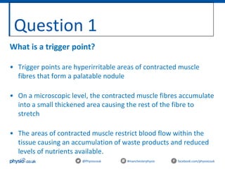 Question 1
@Physiocouk #manchesterphysio facebook.com/physiocouk
What is a trigger point?
• Trigger points are hyperirritable areas of contracted muscle
fibres that form a palatable nodule
• On a microscopic level, the contracted muscle fibres accumulate
into a small thickened area causing the rest of the fibre to
stretch
• The areas of contracted muscle restrict blood flow within the
tissue causing an accumulation of waste products and reduced
levels of nutrients available.
 