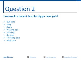 Question 2
@Physiocouk #manchesterphysio facebook.com/physiocouk
How would a patient describe trigger point pain?
• Dull ache
• Deep
• Sharp
• Pressing pain
• Stabbing
• Burning
• Travelling pain
• Head pain
 