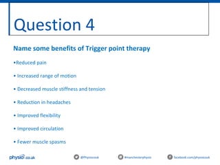 Question 4
@Physiocouk #manchesterphysio facebook.com/physiocouk
Name some benefits of Trigger point therapy
•Reduced pain
• Increased range of motion
• Decreased muscle stiffness and tension
• Reduction in headaches
• Improved flexibility
• Improved circulation
• Fewer muscle spasms
 