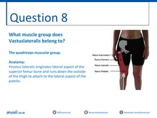 Question 8
@Physiocouk #manchesterphysio facebook.com/physiocouk
What muscle group does
Vastuslateralis belong to?
The quadriceps muscular group.
Anatomy:
•Vastus lateralis originates lateral aspect of the
superior femur bone and runs down the outside
of the thigh to attach to the lateral aspect of the
patella.
 