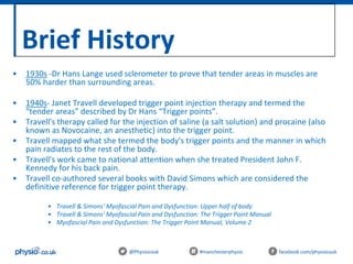 Brief History
@Physiocouk #manchesterphysio facebook.com/physiocouk
• 1930s -Dr Hans Lange used sclerometer to prove that tender areas in muscles are
50% harder than surrounding areas.
• 1940s- Janet Travell developed trigger point injection therapy and termed the
“tender areas” described by Dr Hans “Trigger points”.
• Travell's therapy called for the injection of saline (a salt solution) and procaine (also
known as Novocaine, an anesthetic) into the trigger point.
• Travell mapped what she termed the body's trigger points and the manner in which
pain radiates to the rest of the body.
• Travell's work came to national attention when she treated President John F.
Kennedy for his back pain.
• Travell co-authored several books with David Simons which are considered the
definitive reference for trigger point therapy.
• Travell & Simons' Myofascial Pain and Dysfunction: Upper half of body
• Travell & Simons' Myofascial Pain and Dysfunction: The Trigger Point Manual
• Myofascial Pain and Dysfunction: The Trigger Point Manual, Volume 2
 
