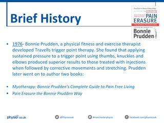 Brief History
@Physiocouk #manchesterphysio facebook.com/physiocouk
• 1976- Bonnie Prudden, a physical fitness and exercise therapist
developed Travells trigger point therapy. She found that applying
sustained pressure to a trigger point using thumbs, knuckles and
elbows produced superior results to those treated with injections
when followed by corrective movements and stretching. Prudden
later went on to author two books:
• Myotherapy: Bonnie Prudden’s Complete Guide to Pain Free Living
• Pain Erasure the Bonnie Prudden Way
 