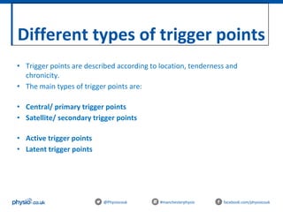 Different types of trigger points
@Physiocouk #manchesterphysio facebook.com/physiocouk
• Trigger points are described according to location, tenderness and
chronicity.
• The main types of trigger points are:
• Central/ primary trigger points
• Satellite/ secondary trigger points
• Active trigger points
• Latent trigger points
 