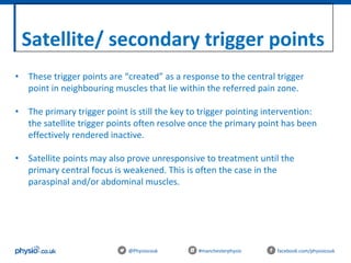 Satellite/ secondary trigger points
@Physiocouk #manchesterphysio facebook.com/physiocouk
• These trigger points are “created” as a response to the central trigger
point in neighbouring muscles that lie within the referred pain zone.
• The primary trigger point is still the key to trigger pointing intervention:
the satellite trigger points often resolve once the primary point has been
effectively rendered inactive.
• Satellite points may also prove unresponsive to treatment until the
primary central focus is weakened. This is often the case in the
paraspinal and/or abdominal muscles.
 
