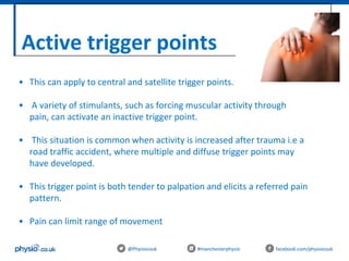 Active trigger points
@Physiocouk #manchesterphysio facebook.com/physiocouk
• This can apply to central and satellite trigger points.
• A variety of stimulants, such as forcing muscular activity through
pain, can activate an inactive trigger point.
• This situation is common when activity is increased after trauma i.e a
road traffic accident, where multiple and diffuse trigger points may
have developed.
• This trigger point is both tender to palpation and elicits a referred pain
pattern.
• Pain can limit range of movement
 