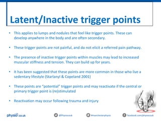 Latent/Inactive trigger points
@Physiocouk #manchesterphysio facebook.com/physiocouk
• This applies to lumps and nodules that feel like trigger points. These can
develop anywhere in the body and are often secondary.
• These trigger points are not painful, and do not elicit a referred pain pathway.
• The presence of inactive trigger points within muscles may lead to increased
muscular stiffness and tension. They can build up for years.
• It has been suggested that these points are more common in those who live a
sedentary lifestyle (Starlanyl & Copeland 2001)
• These points are “potential” trigger points and may reactivate if the central or
primary trigger point is (re)stimulated
• Reactivation may occur following trauma and injury
 