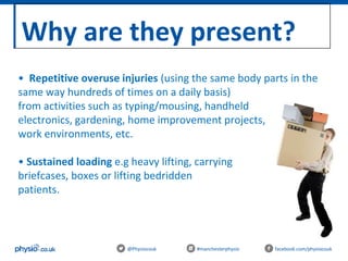 Why are they present?
@Physiocouk #manchesterphysio facebook.com/physiocouk
• Repetitive overuse injuries (using the same body parts in the
same way hundreds of times on a daily basis)
from activities such as typing/mousing, handheld
electronics, gardening, home improvement projects,
work environments, etc.
• Sustained loading e.g heavy lifting, carrying babies,
briefcases, boxes or lifting bedridden
patients.
 
