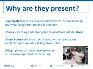 Why are they present?
@Physiocouk #manchesterphysio facebook.com/physiocouk
•Poor posture due to our sedentary lifestyles, de-conditioning,
poorly designed furniture and technology.
•Muscle clenching and tensing due to mental/emotional stress.
•Direct injury such as a strain, break, twist or tear e.g car
accidents, sports injuries, falling down stairs.
•Trigger points can even develop due to inactivity
such as prolonged bed rest or sitting .
 