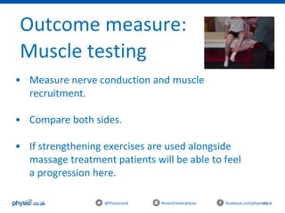 46@Physiocouk #manchesterphysio facebook.com/physiocouk
Outcome measure:
Muscle testing
• Measure nerve conduction and muscle
recruitment.
• Compare both sides.
• If strengthening exercises are used alongside
massage treatment patients will be able to feel
a progression here.
 