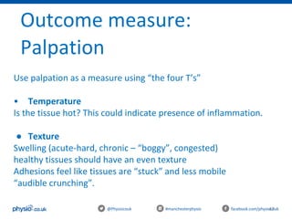47@Physiocouk #manchesterphysio facebook.com/physiocouk
Outcome measure:
Palpation
Use palpation as a measure using “the four T’s”
• Temperature
Is the tissue hot? This could indicate presence of inflammation.
● Texture
Swelling (acute-hard, chronic – “boggy”, congested)
healthy tissues should have an even texture
Adhesions feel like tissues are “stuck” and less mobile
“audible crunching”.
 