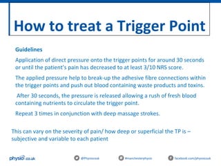 How to treat a Trigger Point
@Physiocouk #manchesterphysio facebook.com/physiocouk
Guidelines
Application of direct pressure onto the trigger points for around 30 seconds
or until the patient’s pain has decreased to at least 3/10 NRS score.
The applied pressure help to break-up the adhesive fibre connections within
the trigger points and push out blood containing waste products and toxins.
After 30 seconds, the pressure is released allowing a rush of fresh blood
containing nutrients to circulate the trigger point.
Repeat 3 times in conjunction with deep massage strokes.
This can vary on the severity of pain/ how deep or superficial the TP is –
subjective and variable to each patient
 