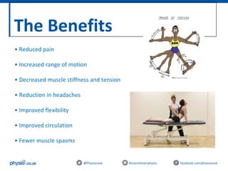 The Benefits
@Physiocouk #manchesterphysio facebook.com/physiocouk
• Reduced pain
• Increased range of motion
• Decreased muscle stiffness and tension
• Reduction in headaches
• Improved flexibility
• Improved circulation
• Fewer muscle spasms
 