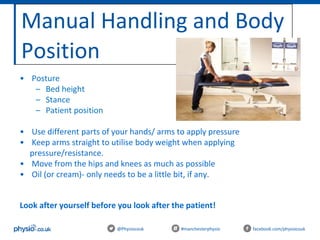 Manual Handling and Body
Position
@Physiocouk #manchesterphysio facebook.com/physiocouk
• Posture
– Bed height
– Stance
– Patient position
• Use different parts of your hands/ arms to apply pressure
• Keep arms straight to utilise body weight when applying
pressure/resistance.
• Move from the hips and knees as much as possible
• Oil (or cream)- only needs to be a little bit, if any.
Look after yourself before you look after the patient!
 