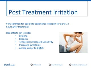 Post Treatment Irritation
@Physiocouk #manchesterphysio facebook.com/physiocouk
Very common for people to experience irritation for up to 72
hours after treatment.
Side effects can include:
• Bruising
• Redness
• Tenderness/Increased Sensitivity
• Increased symptoms
• Aching similar to DOMS
 